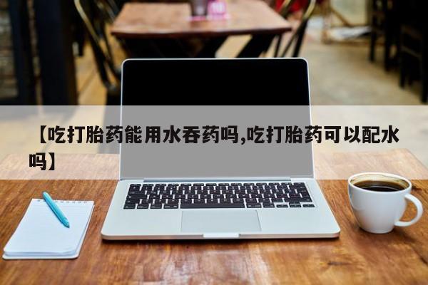 米非司酮片方旗舰店【吃打胎药能用水吞药吗,吃打胎药可以配水吗】