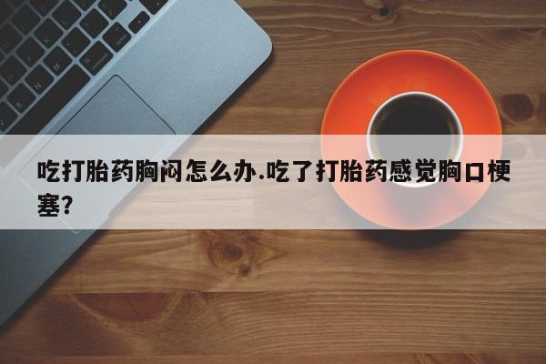 米非司酮片方旗舰店吃打胎药胸闷怎么办.吃了打胎药感觉胸口梗塞？