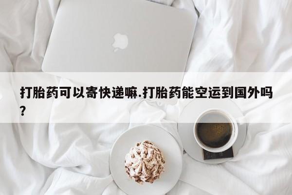 米非司酮片方旗舰店打胎药可以寄快递嘛.打胎药能空运到国外吗？