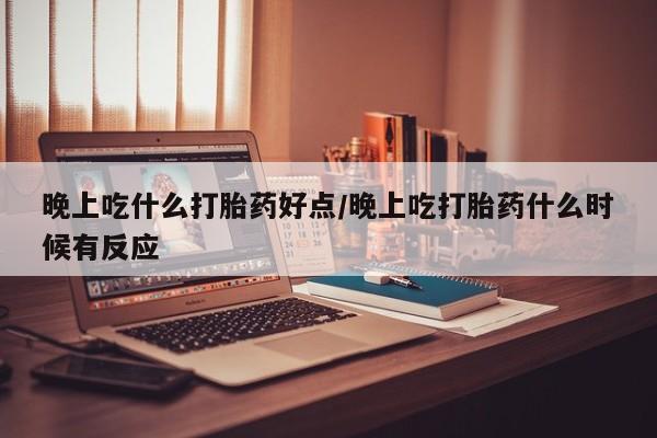 米非司酮片方旗舰店晚上吃什么打胎药好点/晚上吃打胎药什么时候有反应