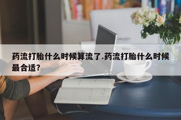 米非司酮片方旗舰店药流打胎什么时候算流了.药流打胎什么时候最合适？