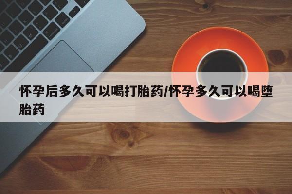 米非司酮片方旗舰店怀孕后多久可以喝打胎药/怀孕多久可以喝堕胎药