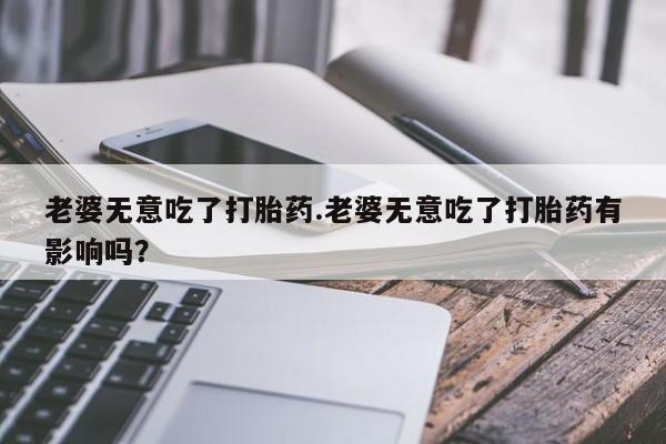 米非司酮片方旗舰店老婆无意吃了打胎药.老婆无意吃了打胎药有影响吗？