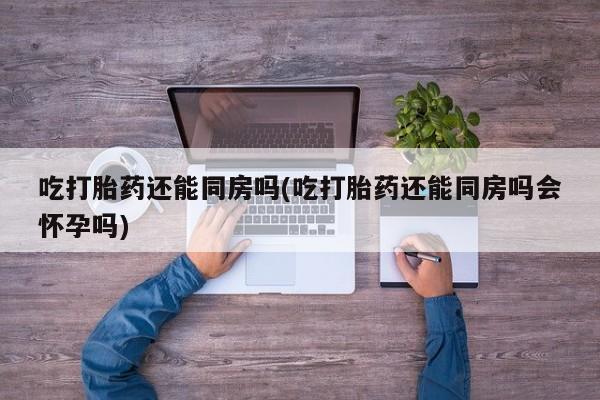米非司酮片方旗舰店吃打胎药还能同房吗(吃打胎药还能同房吗会怀孕吗)