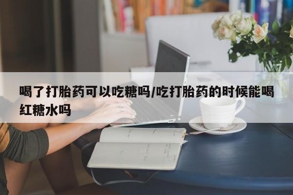米非司酮片方旗舰店喝了打胎药可以吃糖吗/吃打胎药的时候能喝红糖水吗