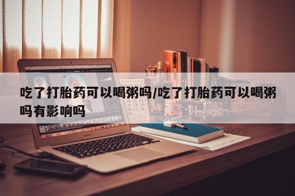米非司酮片方旗舰店吃了打胎药可以喝粥吗/吃了打胎药可以喝粥吗有影响吗