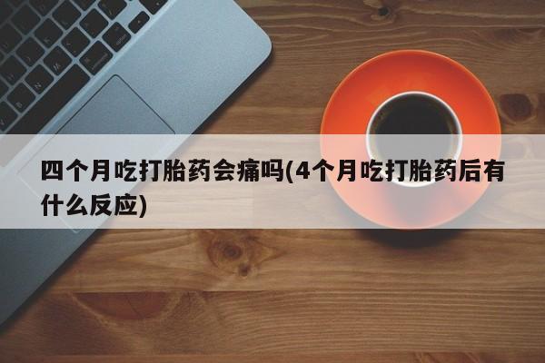 米非司酮片方旗舰店四个月吃打胎药会痛吗(4个月吃打胎药后有什么反应)