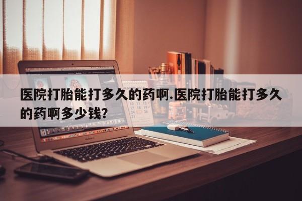 米非司酮片方旗舰店医院打胎能打多久的药啊.医院打胎能打多久的药啊多少钱？