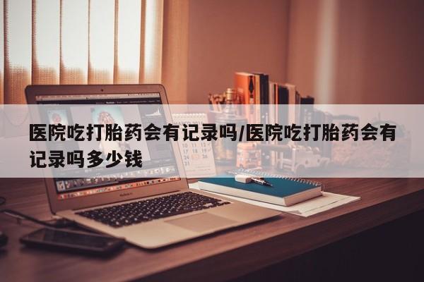 米非司酮片方旗舰店医院吃打胎药会有记录吗/医院吃打胎药会有记录吗多少钱