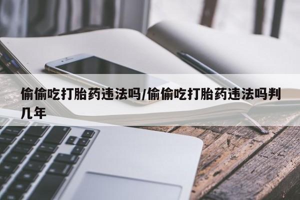 米非司酮片方旗舰店偷偷吃打胎药违法吗/偷偷吃打胎药违法吗判几年