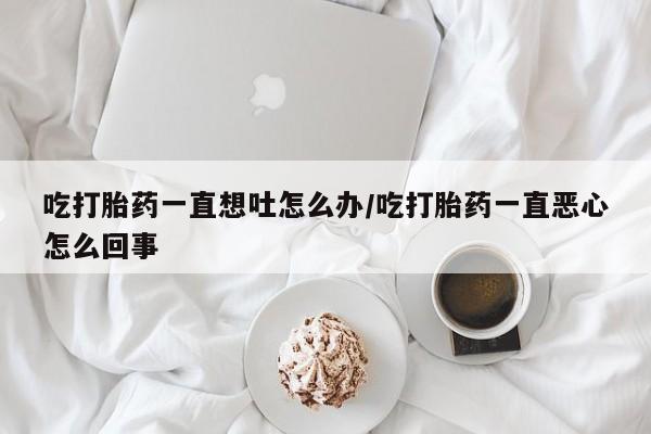 米非司酮片方旗舰店吃打胎药一直想吐怎么办/吃打胎药一直恶心怎么回事