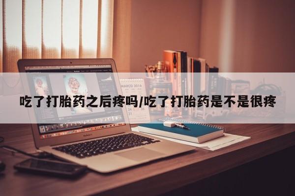 米非司酮片方旗舰店吃了打胎药之后疼吗/吃了打胎药是不是很疼