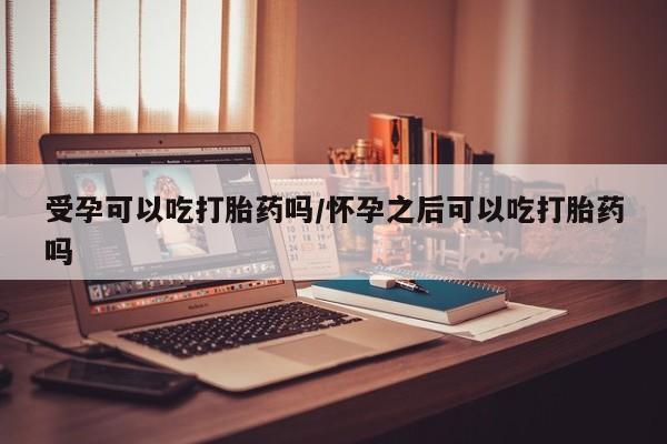 米非司酮片方旗舰店受孕可以吃打胎药吗/怀孕之后可以吃打胎药吗