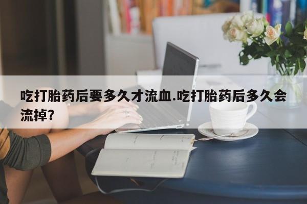 米非司酮片方旗舰店吃打胎药后要多久才流血.吃打胎药后多久会流掉？