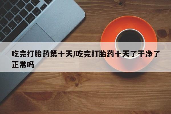 米非司酮片方旗舰店吃完打胎药第十天/吃完打胎药十天了干净了正常吗
