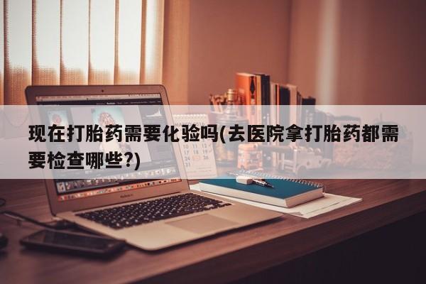 米非司酮片方旗舰店现在打胎药需要化验吗(去医院拿打胎药都需要检查哪些?)