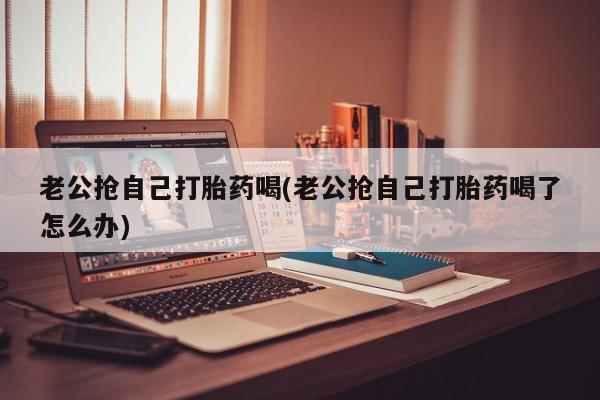米非司酮片方旗舰店老公抢自己打胎药喝(老公抢自己打胎药喝了怎么办)