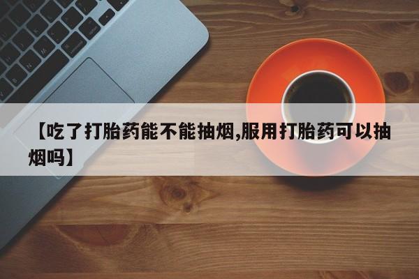 米非司酮片方旗舰店【吃了打胎药能不能抽烟,服用打胎药可以抽烟吗】