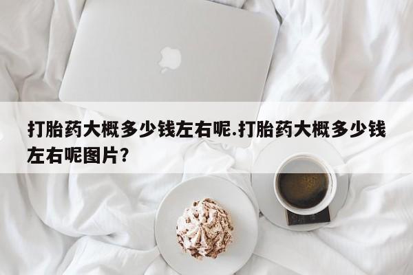 米非司酮片方旗舰店打胎药大概多少钱左右呢.打胎药大概多少钱左右呢图片？