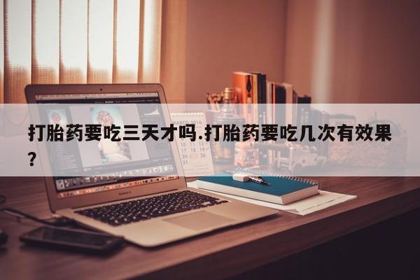 米非司酮片方旗舰店打胎药要吃三天才吗.打胎药要吃几次有效果？