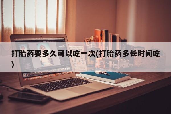米非司酮片方旗舰店打胎药要多久可以吃一次(打胎药多长时间吃)