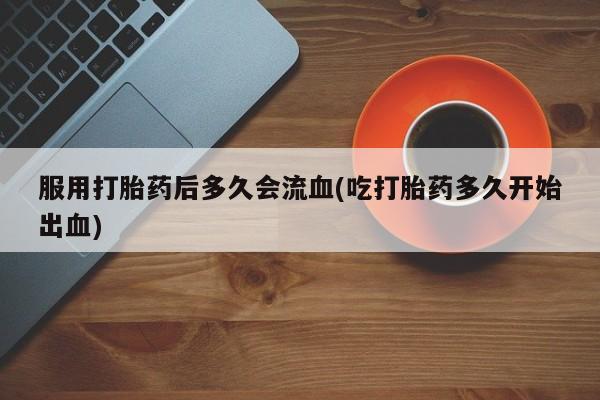 米非司酮片方旗舰店服用打胎药后多久会流血(吃打胎药多久开始出血)