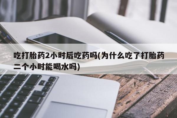 米非司酮片方旗舰店吃打胎药2小时后吃药吗(为什么吃了打胎药二个小时能喝水吗)