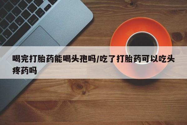 米非司酮片方旗舰店喝完打胎药能喝头孢吗/吃了打胎药可以吃头疼药吗