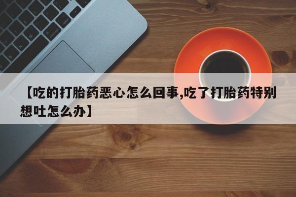 米非司酮片方旗舰店【吃的打胎药恶心怎么回事,吃了打胎药特别想吐怎么办】