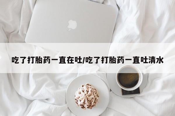 米非司酮片方旗舰店吃了打胎药一直在吐/吃了打胎药一直吐清水