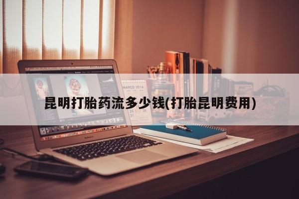 米非司酮片方旗舰店昆明打胎药流多少钱(打胎昆明费用)