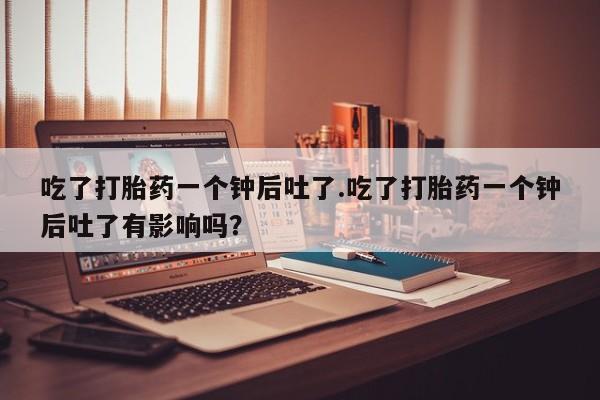 米非司酮片方旗舰店吃了打胎药一个钟后吐了.吃了打胎药一个钟后吐了有影响吗？