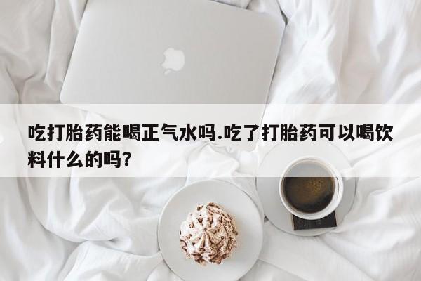 米非司酮片方旗舰店吃打胎药能喝正气水吗.吃了打胎药可以喝饮料什么的吗？