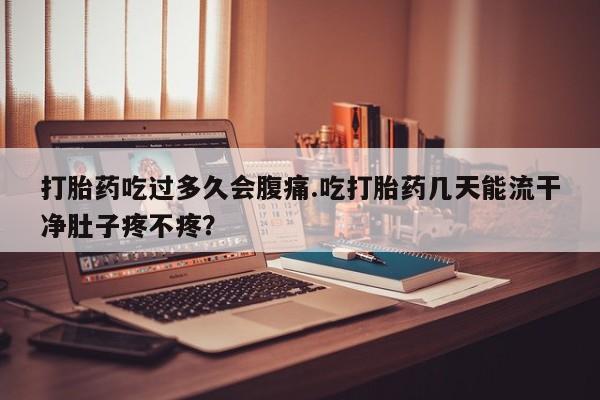 米非司酮片方旗舰店打胎药吃过多久会腹痛.吃打胎药几天能流干净肚子疼不疼？