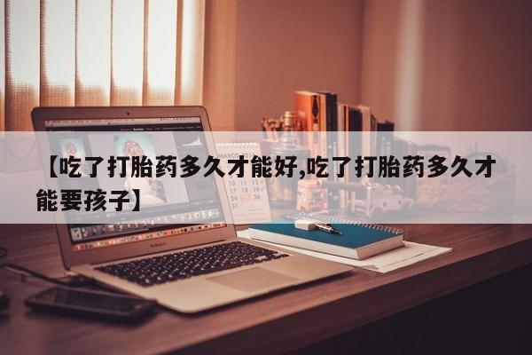 米非司酮片方旗舰店【吃了打胎药多久才能好,吃了打胎药多久才能要孩子】