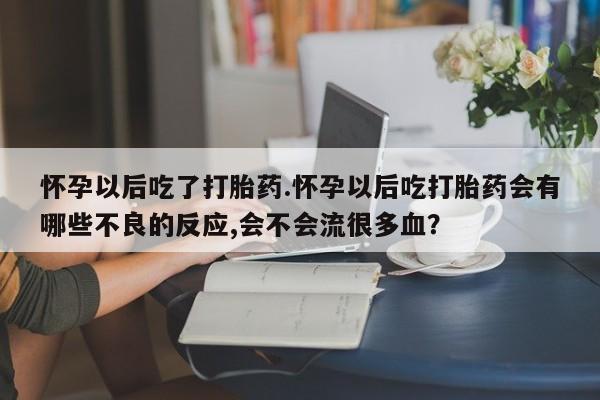 米非司酮片方旗舰店怀孕以后吃了打胎药.怀孕以后吃打胎药会有哪些不良的反应,会不会流很多血？