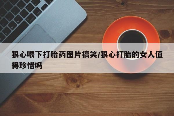 米非司酮片方旗舰店狠心喂下打胎药图片搞笑/狠心打胎的女人值得珍惜吗
