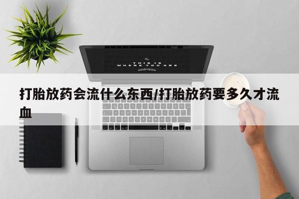 米非司酮片方旗舰店打胎放药会流什么东西/打胎放药要多久才流血