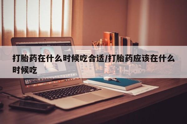 米非司酮片方旗舰店打胎药在什么时候吃合适/打胎药应该在什么时候吃