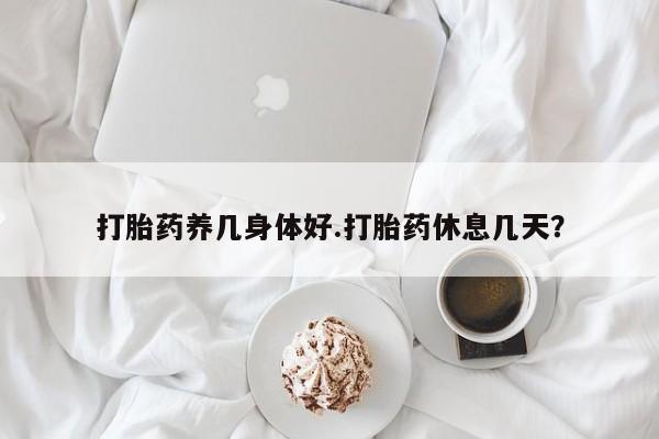 米非司酮片方旗舰店打胎药养几身体好.打胎药休息几天？