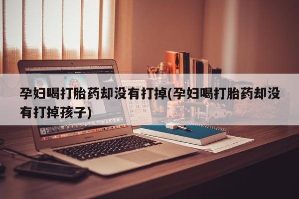米非司酮片方旗舰店孕妇喝打胎药却没有打掉(孕妇喝打胎药却没有打掉孩子)