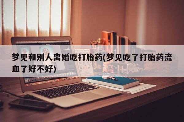 米非司酮片方旗舰店梦见和别人离婚吃打胎药(梦见吃了打胎药流血了好不好)
