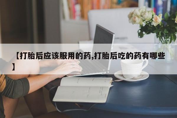 米非司酮片方旗舰店【打胎后应该服用的药,打胎后吃的药有哪些】