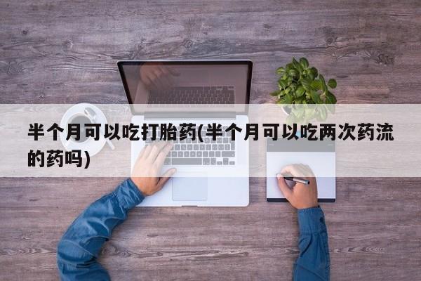 米非司酮片方旗舰店半个月可以吃打胎药(半个月可以吃两次药流的药吗)