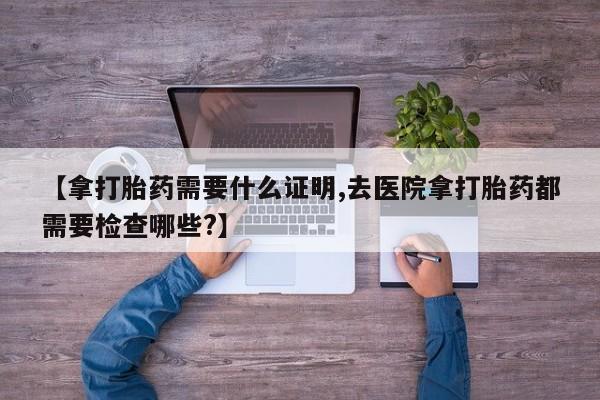 米非司酮片方旗舰店【拿打胎药需要什么证明,去医院拿打胎药都需要检查哪些?】