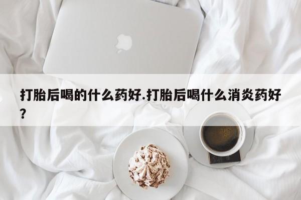 米非司酮片方旗舰店打胎后喝的什么药好.打胎后喝什么消炎药好？