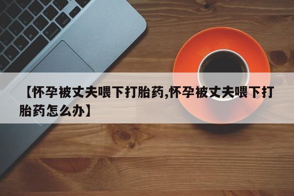 米非司酮片方旗舰店【怀孕被丈夫喂下打胎药,怀孕被丈夫喂下打胎药怎么办】