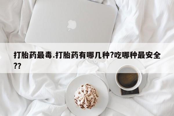 米非司酮片方旗舰店打胎药最毒.打胎药有哪几种?吃哪种最安全?？