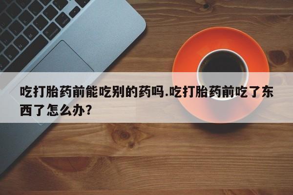 米非司酮片方旗舰店吃打胎药前能吃别的药吗.吃打胎药前吃了东西了怎么办？