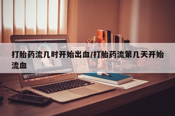 米非司酮片方旗舰店打胎药流几时开始出血/打胎药流第几天开始流血